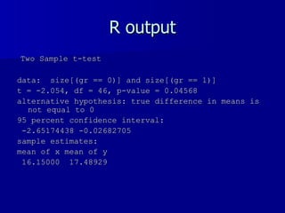 R output Two Sample t-test data:  size[(gr == 0)] and size[(gr == 1)]  t = -2.054, df = 46, p-value = 0.04568 alternative hypothesis: true difference in means is not equal to 0  95 percent confidence interval: -2.65174438 -0.02682705  sample estimates: mean of x mean of y  16.15000  17.48929  
