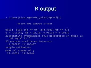 R output > t.test(size[(gr==0)],size[(gr==2)]) Welch Two Sample t-test data:  size[(gr == 0)] and size[(gr == 2)]  t = -3.1666, df = 22.48, p-value = 0.00439 alternative hypothesis: true difference in means is not equal to 0  95 percent confidence interval: -5.288291 -1.105827  sample estimates: mean of x mean of y  16.15000  19.34706  