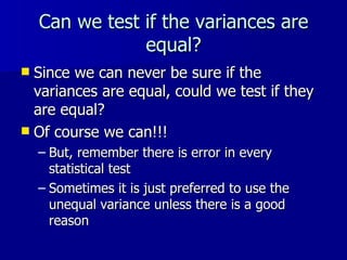 Can we test if the variances are equal? Since we can never be sure if the variances are equal, could we test if they are equal? Of course we can!!! But, remember there is error in every statistical test Sometimes it is just preferred to use the unequal variance unless there is a good reason 