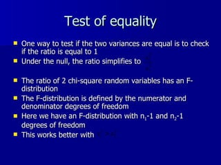 Test of equality One way to test if the two variances are equal is to check if the ratio is equal to 1 Under the null, the ratio simplifies to  The ratio of 2 chi-square random variables has an F-distribution The F-distribution is defined by the numerator and denominator degrees of freedom Here we have an F-distribution with n 1 -1 and n 2 -1 degrees of freedom This works better with  