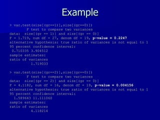 Example > var.test(size[(gr==1)],size[(gr==0)]) F test to compare two variances data:  size[(gr == 1)] and size[(gr == 0)]  F = 1.719, num df = 27, denom df = 19,  p-value = 0.2247 alternative hypothesis: true ratio of variances is not equal to 1  95 percent confidence interval: 0.710335 3.904512  sample estimates: ratio of variances  1.719033  > var.test(size[(gr==2)],size[(gr==0)]) F test to compare two variances data:  size[(gr == 2)] and size[(gr == 0)]  F = 4.1182, num df = 16, denom df = 19,  p-value = 0.004156 alternative hypothesis: true ratio of variances is not equal to 1  95 percent confidence interval: 1.589643 11.111060  sample estimates: ratio of variances  4.118214  