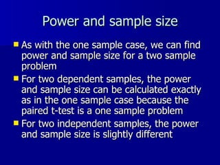 Power and sample size As with the one sample case, we can find power and sample size for a two sample problem For two dependent samples, the power and sample size can be calculated exactly as in the one sample case because the paired t-test is a one sample problem For two independent samples, the power and sample size is slightly different 
