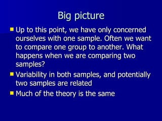 Big picture Up to this point, we have only concerned ourselves with one sample. Often we want to compare one group to another. What happens when we are comparing two samples? Variability in both samples, and potentially two samples are related Much of the theory is the same 