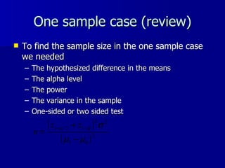 One sample case (review) To find the sample size in the one sample case we needed The hypothesized difference in the means The alpha level The power The variance in the sample One-sided or two sided test 