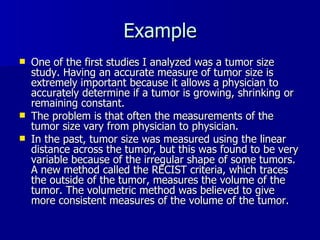 Example One of the first studies I analyzed was a tumor size study. Having an accurate measure of tumor size is extremely important because it allows a physician to accurately determine if a tumor is growing, shrinking or remaining constant. The problem is that often the measurements of the tumor size vary from physician to physician. In the past, tumor size was measured using the linear distance across the tumor, but this was found to be very variable because of the irregular shape of some tumors. A new method called the RECIST criteria, which traces the outside of the tumor, measures the volume of the tumor. The volumetric method was believed to give more consistent measures of the volume of the tumor. 