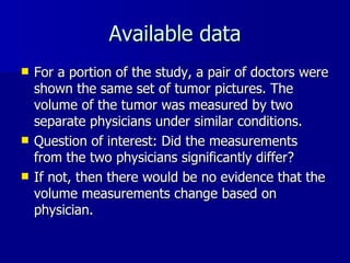 Available data For a portion of the study, a pair of doctors were shown the same set of tumor pictures. The volume of the tumor was measured by two separate physicians under similar conditions.  Question of interest: Did the measurements from the two physicians significantly differ? If not, then there would be no evidence that the volume measurements change based on physician. 