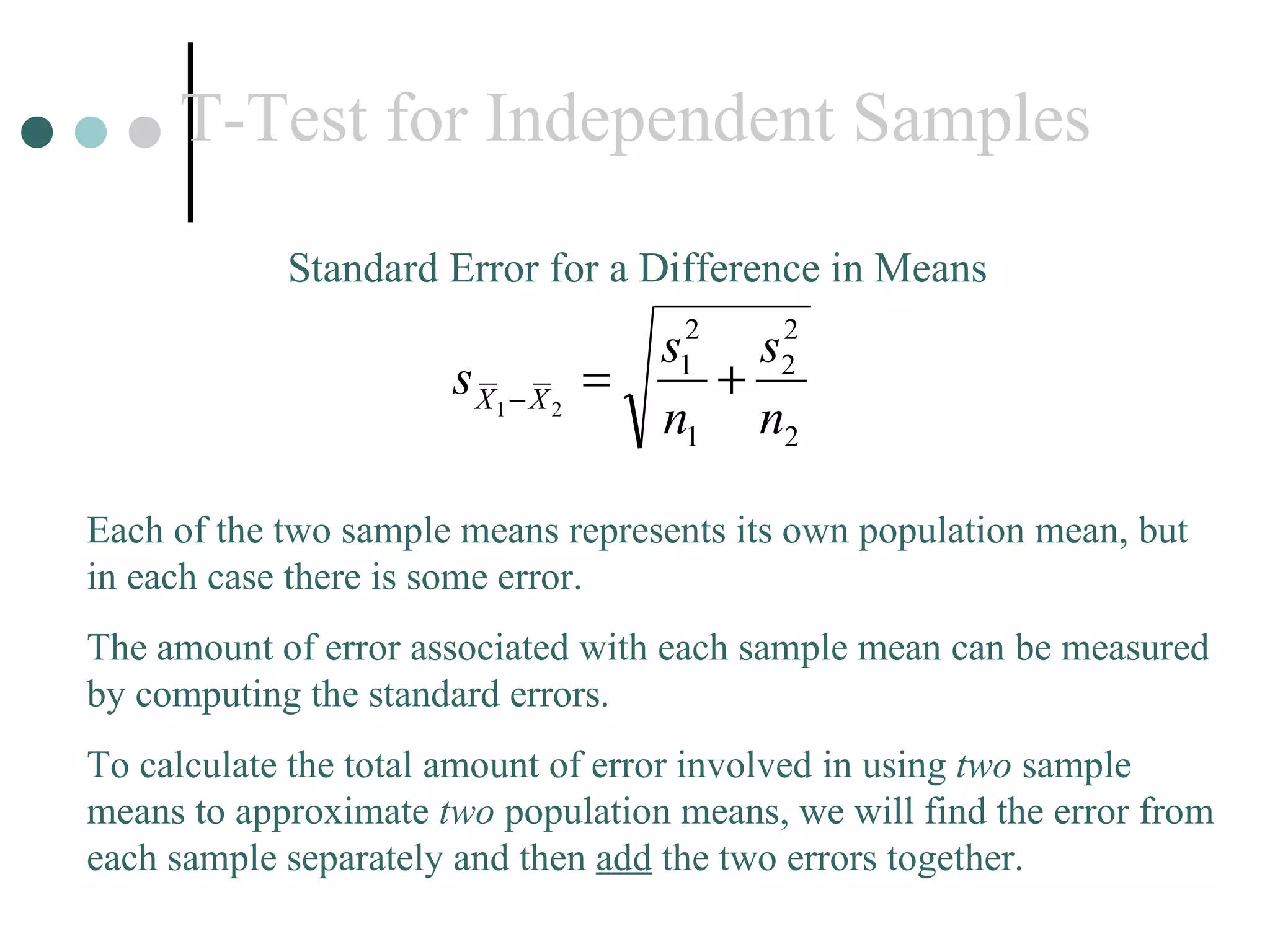 T-Test for Independent Samples Standard Error for a Difference in Means Each of the two sample means represents its own population mean, but in each case there is some error.  The amount of error associated with each sample mean can be measured by computing the standard errors. To calculate the total amount of error involved in using  two  sample means to approximate  two  population means, we will find the error from each sample separately and then  add  the two errors together. 