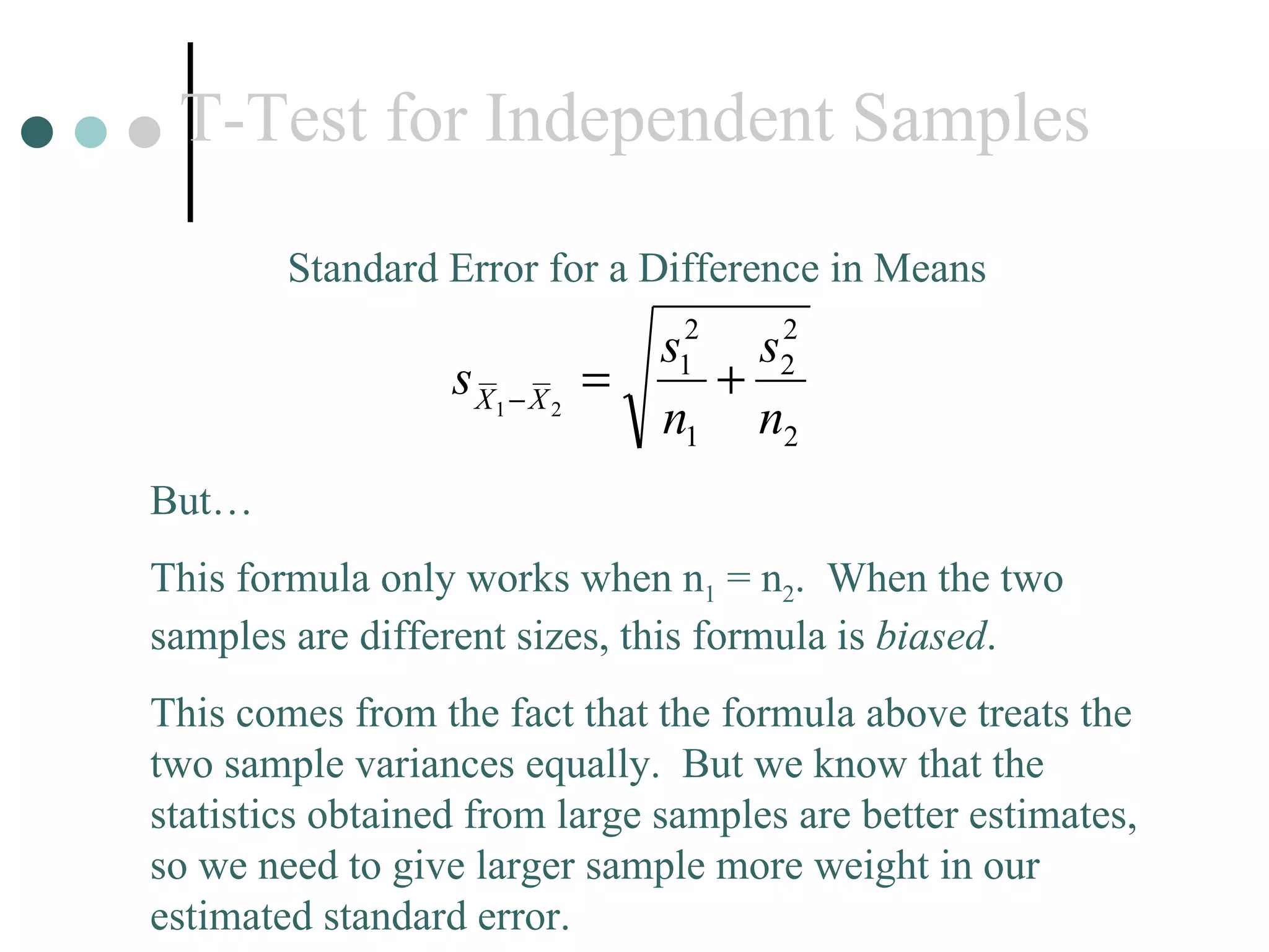 T-Test for Independent Samples Standard Error for a Difference in Means But… This formula only works when n 1  = n 2 .  When the two samples are different sizes, this formula is  biased .  This comes from the fact that the formula above treats the two sample variances equally.  But we know that the statistics obtained from large samples are better estimates, so we need to give larger sample more weight in our  estimated standard error. 