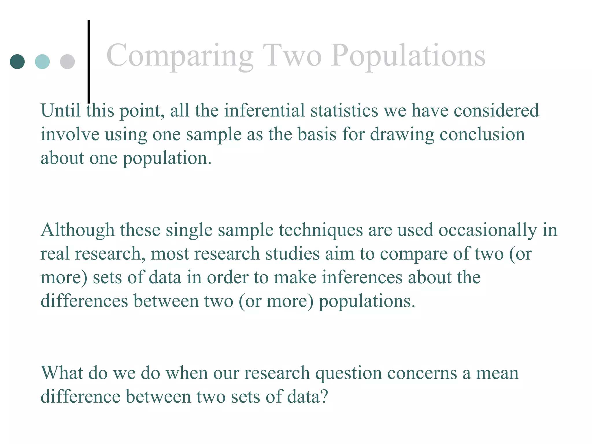 Comparing Two Populations Until this point, all the inferential statistics we have considered involve using one sample as the basis for drawing conclusion about one population. Although these single sample techniques are used occasionally in real research, most research studies aim to compare of two (or more) sets of data in order to make inferences about the differences between two (or more) populations. What do we do when our research question concerns a mean difference between two sets of data? 
