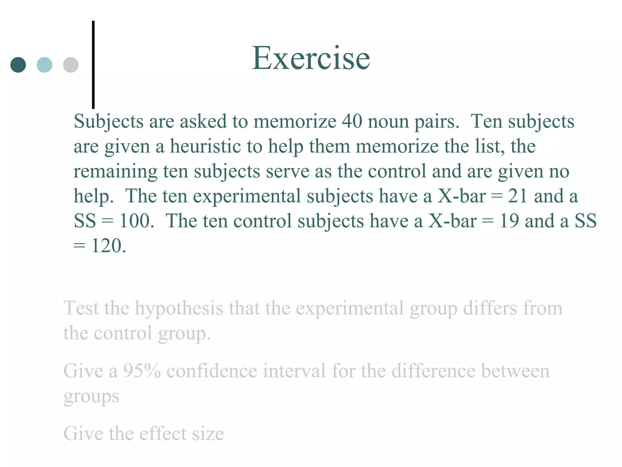 Exercise Subjects are asked to memorize 40 noun pairs.  Ten subjects are given a heuristic to help them memorize the list, the remaining ten subjects serve as the control and are given no help.  The ten experimental subjects have a X-bar = 21 and a SS = 100.  The ten control subjects have a X-bar = 19 and a SS = 120.  Test the hypothesis that the experimental group differs from the control group. Give a 95% confidence interval for the difference between groups Give the effect size 
