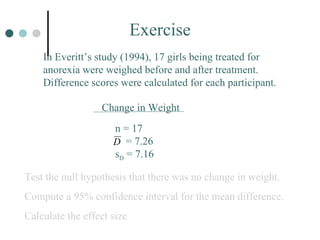 Exercise In Everitt’s study (1994), 17 girls being treated for anorexia were weighed before and after treatment.  Difference scores were calculated for each participant. Test the null hypothesis that there was no change in weight. Compute a 95% confidence interval for the mean difference. Calculate the effect size Change in Weight n = 17   = 7.26 s D  = 7.16 