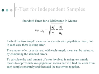 T-Test for Independent Samples Standard Error for a Difference in Means Each of the two sample means represents its own population mean, but in each case there is some error.  The amount of error associated with each sample mean can be measured by computing the standard errors. To calculate the total amount of error involved in using  two  sample means to approximate  two  population means, we will find the error from each sample separately and then  add  the two errors together. 