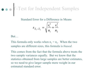 T-Test for Independent Samples Standard Error for a Difference in Means But… This formula only works when n 1  = n 2 .  When the two samples are different sizes, this formula is  biased .  This comes from the fact that the formula above treats the two sample variances equally.  But we know that the statistics obtained from large samples are better estimates, so we need to give larger sample more weight in our  estimated standard error. 