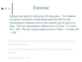 Exercise Subjects are asked to memorize 40 noun pairs.  Ten subjects are given a heuristic to help them memorize the list, the remaining ten subjects serve as the control and are given no help.  The ten experimental subjects have a X-bar = 21 and a SS = 100.  The ten control subjects have a X-bar = 19 and a SS = 120.  Test the hypothesis that the experimental group differs from the control group. Give a 95% confidence interval for the difference between groups Give the effect size 