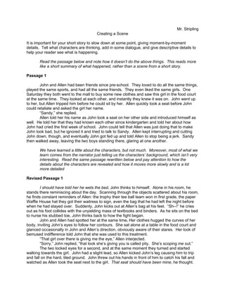 Mr. Stripling
                                        Creating a Scene

It is important for your short story to slow down at some point, giving moment-by-moment
details. Tell what characters are thinking, add in some dialogue, and give descriptive details to
help your reader see what is happening.

       Read the passage below and note how it doesn’t do the above things. This reads more
       like a short summary of what happened, rather than a scene from a short story.

Passage 1

        John and Allen had been friends since pre-school. They loved to do all the same things,
played the same sports, and had all the same friends. They even liked the same girls. One
Saturday they both went to the mall to buy some new clothes and saw this girl in the food court
at the same time. They looked at each other, and instantly they knew it was on. John went up
to her, but Allen tripped him before he could sit by her. Allen quickly took a seat before John
could retaliate and asked the girl her name.
        “Sandy,” she replied.
        Allen told her his name as John took a seat on her other side and introduced himself as
well. He told her that they had known each other since kindergarten and told her about how
John had cried the first week of school. John could tell that Allen was just doing that to make
John look bad, but he ignored it and tried to talk to Sandy. Allen kept interrupting and cutting
John down, though, and eventually John got fed up and told Allen to stop being a jerk. Sandy
then walked away, leaving the two boys standing there, glaring at one another.

       We have learned a little about the characters, but not much. Moreover, most of what we
       learn comes from the narrator just telling us the characters’ background, which isn’t very
       interesting. Read the same passage rewritten below and pay attention to how the
       details about the characters are revealed and how it moves more slowly and is a lot
       more detailed

Revised Passage 1

        I should have told her he wets the bed, John thinks to himself. Alone in his room, he
stands there reminiscing about the day. Scanning through the objects scattered about his room,
he finds constant reminders of Allen: the trophy their tee ball team won in first grade, the paper
Waffle House hat they got their waitress to sign, even the bag that he had left the night before
when he had stayed over. Suddenly, John kicks out at Allen’s bag at his feet. “Sh--!” he cries
out as his foot collides with the unyielding mass of textbooks and binders. As he sits on the bed
to nurse his stubbed toe, John thinks back to how the fight began.
        John and Allen had spotted her at the same time. Her clothes hugged the curves of her
body, inviting John’s eyes to follow her contours. She sat alone at a table in the food court and
glanced occasionally in John and Allen’s direction, obviously aware of their stares. Her look of
bemused indifference told John that she was used to this treatment.
        “That girl over there is giving me the eye,” Allen interjected.
        “Sorry,” John replied, “that look she’s giving you is called pity. She’s scoping me out.”
        The two locked eyes for a second, and at the same moment they turned and started
walking towards the girl. John had a slight lead, so Allen kicked John’s leg causing him to trip
and fall on the hard, tiled ground. John threw out his hands in front of him to catch his fall and
watched as Allen took the seat next to the girl. That seat should have been mine, he thought.
 
