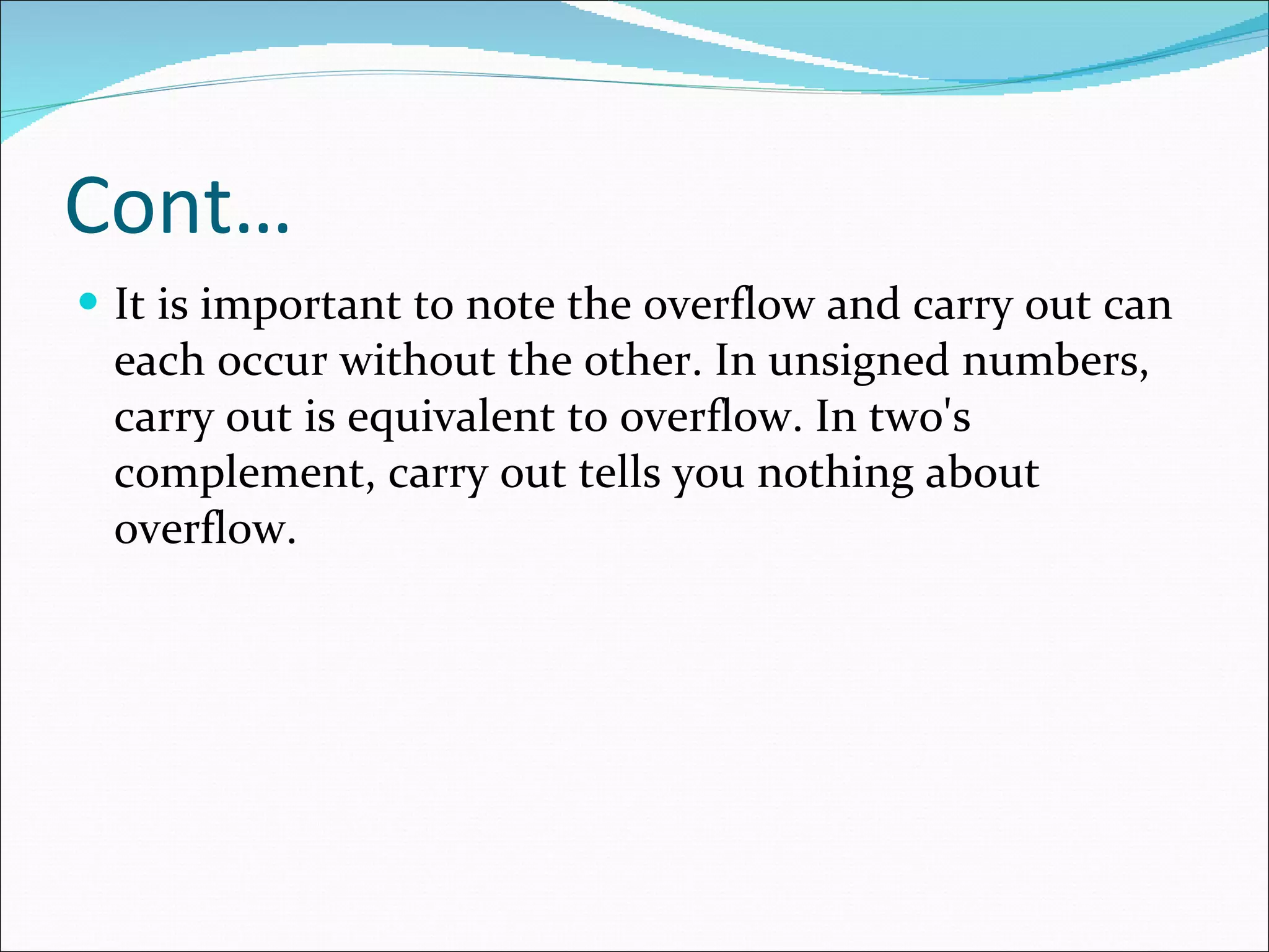 Cont… It is important to note the overflow and carry out can each occur without the other. In unsigned numbers, carry out is equivalent to overflow. In two's complement, carry out tells you nothing about overflow.  