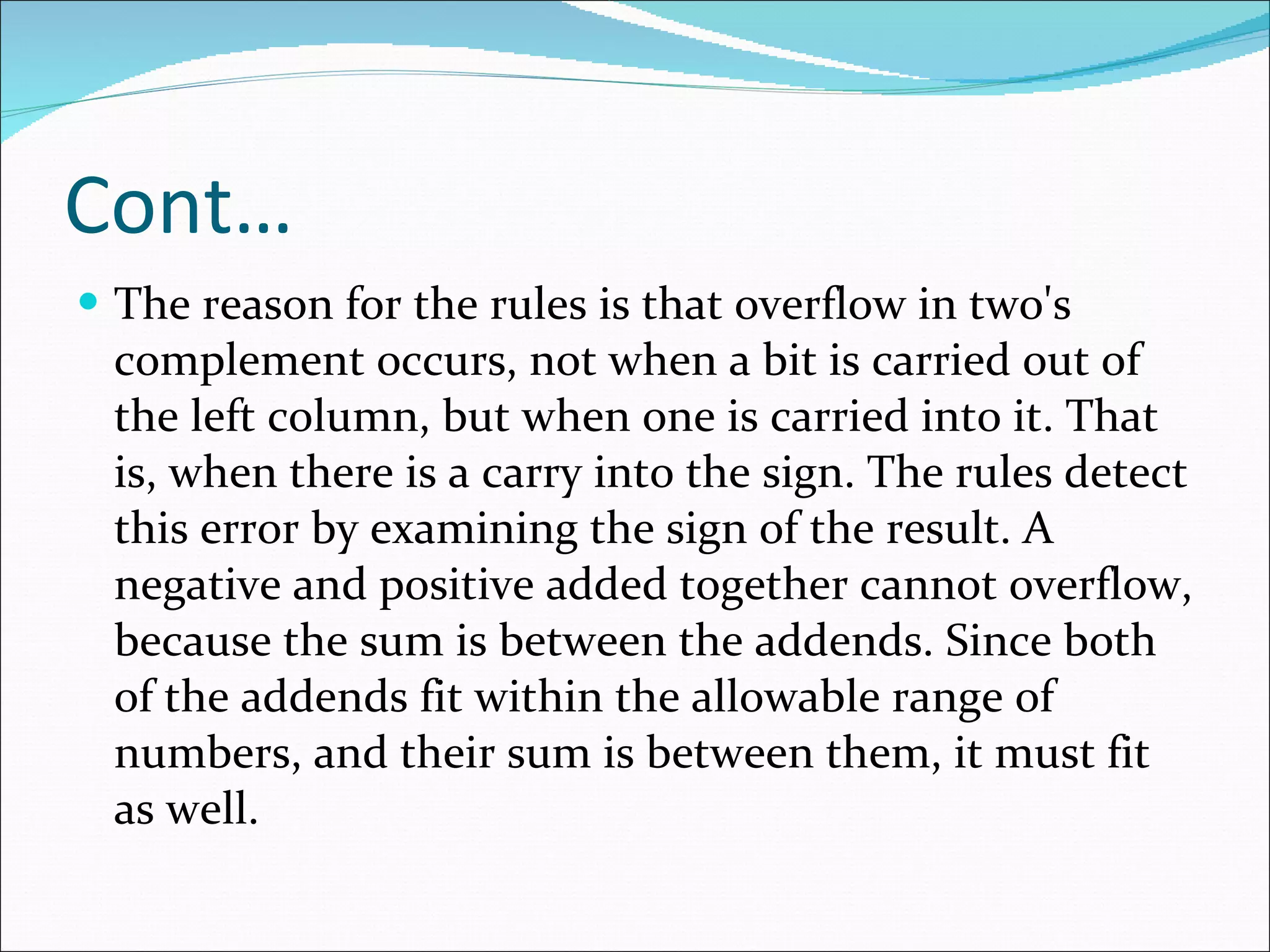 Cont… The reason for the rules is that overflow in two's complement occurs, not when a bit is carried out of the left column, but when one is carried into it. That is, when there is a carry into the sign. The rules detect this error by examining the sign of the result. A negative and positive added together cannot overflow, because the sum is between the addends. Since both of the addends fit within the allowable range of numbers, and their sum is between them, it must fit as well.  
