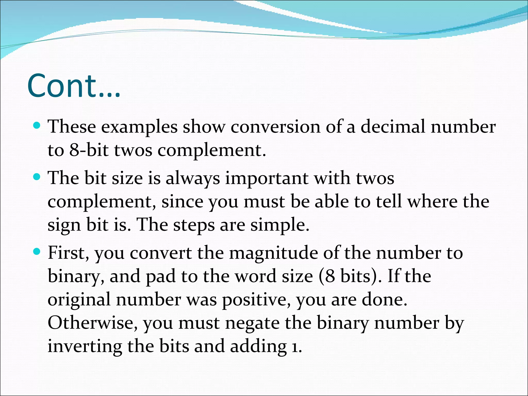 Cont… These examples show conversion of a decimal number to 8-bit twos complement.  The bit size is always important with twos complement, since you must be able to tell where the sign bit is. The steps are simple.  First, you convert the magnitude of the number to binary, and pad to the word size (8 bits). If the original number was positive, you are done. Otherwise, you must negate the binary number by inverting the bits and adding 1.  