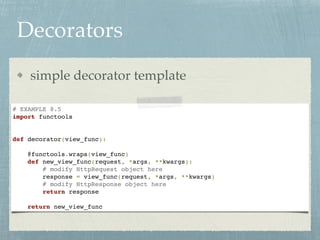 Decorators
simple decorator template
# EXAMPLE 8.5
import functools
def decorator(view_func):
@functools.wraps(view_func)
def new_view_func(request, *args, **kwargs):
# modify HttpRequest object here
response = view_func(request, *args, **kwargs)
# modify HttpResponse object here
return response
return new_view_func