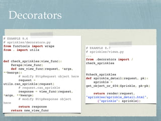 Decorators
# EXAMPLE 8.6
# sprinkles/decorators.py
from functools import wraps
from . import utils
def check_sprinkles(view_func):
@wraps(view_func)
def new_view_func(request, *args,
**kwargs):
# modify HttpRequest object here
request =
utils.can_sprinkle(request)
# request.can_sprinkle
response = view_func(request,
*args, **kwargs)
# modify HttpResponse object
here
return response
return new_view_func
# EXAMPLE 8.7
# sprinkles/views.py
...
from .decorators import /
check_sprinkles
@check_sprinkles
def sprinkle_detail(request, pk):
sprinkle =
get_object_or_404(Sprinkle, pk=pk)
return render(request,
"sprinkles/sprinkle_detail.html",
{"sprinkle": sprinkle})