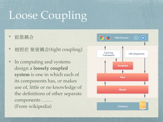 Loose Coupling
ɢ
o(tight coupling)
In computing and systems
design a loosely coupled
system is one in which each of
its components has, or makes
use of, little or no knowledge of
the definitions of other separate
components .
(From wikipedia)