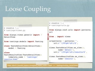 Loose Coupling
W_Iā
# EXAMPLE 7.1
# tastings/views.py
from django.views.generic import /
DetailView
from tastings.models import Tasting
class TasteDetailView(DetailView):
model = Tasting
class
TasteResultsView(TasteDetailView):
template_name = 'tastings/
results.html'
# EXAMPLE 7.1
# tastings/urls.py
from django.conf.urls import patterns,
url
from . import views
urlpatterns = patterns('',
url(/slideshow/two-scoops-of-django-16-ch7-ch8/41108153/r&)/$',
views.TasteDetailView.as_view(),
name='detail'),
url(/slideshow/two-scoops-of-django-16-ch7-ch8/41108153/r&)/results/$',
views.TasteResultsView.as_view(),
name='results'),
)
<app_label>/<model_name><template_name_suffix>.html -> tastings/tasting_detail.html