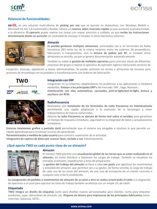www.ecinsa.com 
Potencial de funcionalidades 
vo-CE, es una solución multi-idioma de picking por voz que se ejecuta en dispositivos con Windows Mobile o Microsoft CE.net 5.0 multimodal y flexible. Ofrece un retorno sobre inversión rápido ya que aumenta la productividad y la eficiencia. El operario puede realizar sus tareas con mayor precisión y cuidado, ya que recibe las instrucciones directamente desde un auricular sin necesidad de manejar ni listados ni otros elementos externos. 
Almacén 
Es posible gestionar múltiples almacenes, controlados con o sin terminales de Radio frecuencia (RF) tanto los de la misma empresa como los externos de proveedores, fabricación o transportistas. Con la lectura de pallets por RF, el traslado entre almacenes es sencillo, ya que se genera documentación automáticamente. 
También es viable la gestión de múltiples operarios para controlar stocks de diferentes empresas del grupo o realizar la operativa de operador logístico facturando servicios de 
Integración con ERP 
Integración en su empresa, adaptándonos sin problemas a las aplicaciones y hardware existentes. Enlaces a los principales ERP’s del mercado: SAP , Sage, Navision… 
Interlocución con silos automáticos, carruseles, pick-to-light/put-to-light, lectura y escritura con RFID. 
Radiofrecuencia 
Realizamos una instalación de los terminales de radio frecuencia no individualizada permitiendo una rápida adaptación a la evolución de la tecnología y tener independencia de marcas comerciales. 
Además la radio frecuencia se ejecuta de forma real sobre el servidor para garantizar un tiempo de respuesta inmediato, seguridad en la integridad de datos y actualizaciones inmediatas. 
¿Qué aporta TWO en cada punto clave de un almacén? 
Almacén 
El monitor TWO permite una visualización global de las tareas que se están realizando en el almacén, así como distribuir y balancear las cargas de trabajo. También se visualizan las entradas al almacén, expediciones y listas de preparación. 
La gestión del trabajo del almacén se lleva a cabo con pools que aglutinan los movimientos y actividad del almacén, que permiten ver a su gestor, de forma sencilla, la carga de trabajo de cada una de las zonas del almacén, de una ruta de transporte de un cliente concreto o cualquier otro criterio establecido. 
La reasignación de pedidos o movimientos de almacén de un pool a otro se realiza arrastrando el ratón y la asignación de operarios a un pool para ejecutar las listas de trabajo también se efectúa con un simple clic de ratón. 
Entorno totalmente gráfico y pantalla táctil permitiendo que el sistema sea amigable e intuitivo lo que permite un rápido aprendizaje para minimizar la curva de aprendizaje. 
Parametrización a medida de cada usuario para control y supervisión de la actividad. 
Integración de captura de datos por scanner láser, teclado o voz indistintamente. 
recepción, estocaje, expedición y tareas administrativas. Se puede controlar los envíos a almacenes de terceros para procesos de ensamblaje con escandallos o transformaciones con órdenes de fabricación. 
Etiquetado 
TWO integra un diseño de etiquetas tanto para diseños nuevos personalizados para clientes, como para etiquetar productos, cajas, ubicaciones de almacén, etc. Dispone de drivers para impresoras de los principales fabricantes como: Intermec, Datamax, SATO…  