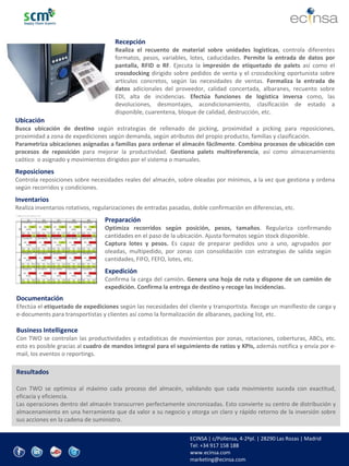 www.ecinsa.com 
Recepción 
Realiza el recuento de material sobre unidades logísticas, controla diferentes formatos, pesos, variables, lotes, caducidades. Permite la entrada de datos por pantalla, RFID o RF. Ejecuta la impresión de etiquetado de palets así como el crossdocking dirigido sobre pedidos de venta y el crossdocking oportunista sobre artículos concretos, según las necesidades de ventas. Formaliza la entrada de datos adicionales del proveedor, calidad concertada, albaranes, recuento sobre EDI, alta de incidencias. Efectúa funciones de logística inversa como, las devoluciones, desmontajes, acondicionamiento, clasificación de estado a disponible, cuarentena, bloque de calidad, destrucción, etc. 
Ubicación 
Busca ubicación de destino según estrategias de rellenado de picking, proximidad a picking para reposiciones, proximidad a zona de expediciones según demanda, según atributos del propio producto, familias y clasificación. 
Parametriza ubicaciones asignadas a familias para ordenar el almacén fácilmente. Combina procesos de ubicación con procesos de reposición para mejorar la productividad. Gestiona palets multireferencia, así como almacenamiento caótico o asignado y movimientos dirigidos por el sistema o manuales. 
Reposiciones 
Controla reposiciones sobre necesidades reales del almacén, sobre oleadas por mínimos, a la vez que gestiona y ordena según recorridos y condiciones. 
Inventarios 
Realiza inventarios rotativos, regularizaciones de entradas pasadas, doble confirmación en diferencias, etc. 
Preparación Optimiza recorridos según posición, pesos, tamaños. Regulariza confirmando cantidades en el paso de la ubicación. Ajusta formatos según stock disponible. Captura lotes y pesos. Es capaz de preparar pedidos uno a uno, agrupados por oleadas, multipedido, por zonas con consolidación con estrategias de salida según cantidades, FIFO, FEFO, lotes, etc. Expedición Confirma la carga del camión. Genera una hoja de ruta y dispone de un camión de expedición. Confirma la entrega de destino y recoge las incidencias. 
Documentación Efectúa el etiquetado de expediciones según las necesidades del cliente y transportista. Recoge un manifiesto de carga y e-documents para transportistas y clientes así como la formalización de albaranes, packing list, etc. Business Intelligence Con TWO se controlan las productividades y estadísticas de movimientos por zonas, rotaciones, coberturas, ABCs, etc. esto es posible gracias al cuadro de mandos integral para el seguimiento de ratios y KPIs, además notifica y envía por e- mail, los eventos o reportings. 
Resultados 
Con TWO se optimiza al máximo cada proceso del almacén, validando que cada movimiento suceda con exactitud, eficacia y eficiencia. 
Las operaciones dentro del almacén transcurren perfectamente sincronizadas. Esto convierte su centro de distribución y almacenamiento en una herramienta que da valor a su negocio y otorga un claro y rápido retorno de la inversión sobre sus acciones en la cadena de suministro. 
ECINSA | c/Pollensa, 4-2ªpl. | 28290 Las Rozas | Madrid 
Tel: +34 917 158 188 
www.ecinsa.com 
marketing@ecinsa.com 