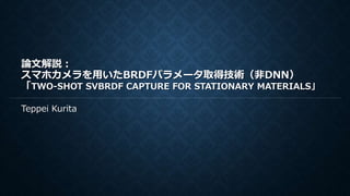 論文解説：
スマホカメラを用いたBRDFパラメータ取得技術（非DNN）
「TWO-SHOT SVBRDF CAPTURE FOR STATIONARY MATERIALS」
Teppei Kurita
 