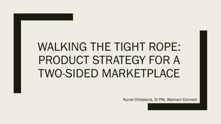 WALKING THE TIGHT ROPE:
PRODUCT STRATEGY FOR A
TWO-SIDED MARKETPLACE
Kunal Chhabaria, Sr PM, Walmart Connect
 