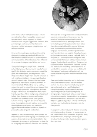 © itim
come from a culture with other values. A culture
where teachers always have all the answers and
where students are not supposed to initiate
communication nor give suggestions. Therefore, Ali’s
parents might easily assume that their son is
attending a school with a poor education level and
without discipline.
However, the meeting can also be an interesting
discussion between people close to Ali. And the
teacher needs to be the initiator to understand and
communicate that different cultures have different
views on learning styles, expectations and norms.
Today, interacting with people from a different
cultural background than our own is a part of every
day life. We do business with companies around the
globe, we work together, and we go to the same
shops and schools. People move around –voluntary or
not – and become citizens in a country and culture
which is not their own. Students in school today,
regardless of their level of education, will have an
international job. Whether they end up working
around the world or around the corner. Because their
future bosses, consumers, employees etc. will have
multiple nationalities. For the benefit of Ali and his
friends, regardless of their background, schools need
to help them develop an awareness of, and an
interest in the different cultural value systems.
Cultural diversity is a given. It is here to stay and
grow. Knowing that diversity is a long term asset to
our companies, our economy and the future
opportunities of Ali and his classmates, we have to
prepare for it. Starting with our teachers.
We have to take culture seriously. And culture is not
the same as symbols and language and traditions and
customs. It seems to be an international belief that
the quicker we manage to get foreigners to speak the
local language and know our traditions and customs,
the easier it is to integrate them in society and for the
system to embrace them. However, we lose the
respect of immigrants and induce resistance,
radicalism and conflicts. We compound the short
term challenges of integration, rather than reduce
them. Returning to Ali and his parents: When we
insist that he and his parents understand our
language and traditions, and don’t give them the
tools to understand and adapt to the cultural values
of their new country, we provoke a setback. We try to
integrate Ali’s parents without realising that they
cannot identify themselves with our national values
because they don’t understand them. We cannot just
explain them how things work in their new country
and then assume everything is fine. We need to be
sure that they recognize why our way conflicts with
their values. If parents do not function well in a
society how can they teach their children how to live
there?
If we want to take integration and its challenges
serious we need to teach our teachers how to
perform in a diverse classroom. Returning to Ali’s
teacher he needs to be a qualified cultural
communicator who can both mediate and most
importantly motivate students and parents of a
foreign origin. He also needs to be aware of his own
cultural background to the extent that he can explain
why his values conflict with theirs – and vice versa.
When we get to that point we not only help Ali and
his native and multinational classmates, but also
their parents.
In 2009 itim has teamed up with Webster University
in the Netherlands to develop a 36 hour program to
teach intercultural skills to teachers. Maybe it is ironic
that an American University is addressing the
structural challenges in the Dutch education system.
But it is a start.
 