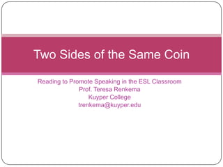 Two Sides of the Same Coin

Reading to Promote Speaking in the ESL Classroom
              Prof. Teresa Renkema
                  Kuyper College
              trenkema@kuyper.edu
 