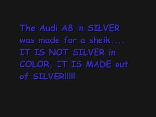 The Audi A8 in SILVER was made for a sheik.... IT IS NOT SILVER in COLOR, IT IS MADE out of SILVER!!!!!  