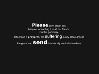 Please  don't break this,  keep on forwarding it to all our friends.  On this good day,  let's make a  prayer  for the  suffering  in any place around  the globe and  send  this friendly reminder to others. 