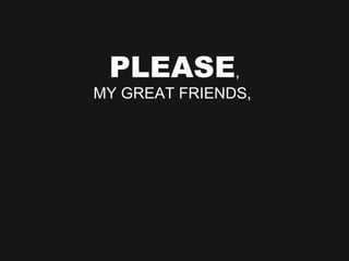 PLEASE , MY GREAT FRIENDS,  