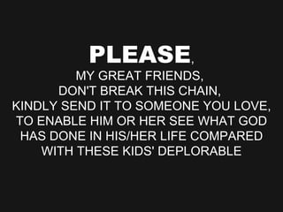 PLEASE , MY GREAT FRIENDS,  DON'T BREAK THIS CHAIN,  KINDLY SEND IT TO SOMEONE YOU LOVE, TO ENABLE HIM OR HER SEE WHAT GOD HAS DONE IN HIS/HER LIFE COMPARED WITH THESE KIDS' DEPLORABLE 