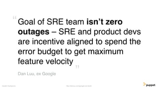 Goal of SRE team isn’t zero
outages – SRE and product devs
are incentive aligned to spend the
error budget to get maximum
feature velocity
Gareth Rushgrove
Dan Luu, ex Google ”
“
http://danluu.com/google-sre-book/
 