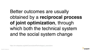 (without introducing more risk)
Better outcomes are usually
obtained by a reciprocal process
of joint optimization, through
which both the technical system
and the social system change
Gareth Rushgrove
https://en.wikipedia.org/wiki/Coevolution#Technological_coevolution
 