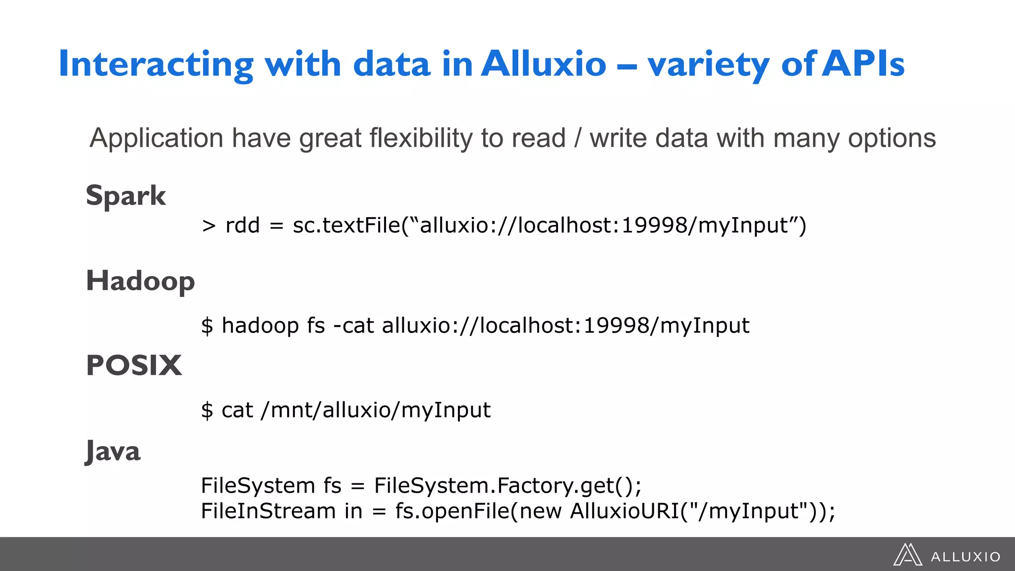 Interacting with data in Alluxio – variety of APIs
Spark
Hadoop
POSIX
Java
Application have great flexibility to read / write data with many options
> rdd = sc.textFile(“alluxio://localhost:19998/myInput”)
$ hadoop fs -cat alluxio://localhost:19998/myInput
$ cat /mnt/alluxio/myInput
FileSystem fs = FileSystem.Factory.get();
FileInStream in = fs.openFile(new AlluxioURI("/myInput"));
 