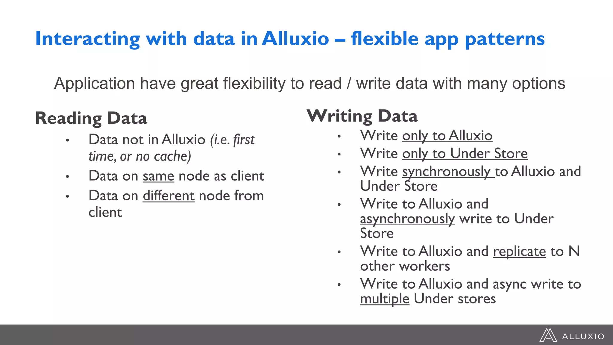 Interacting with data in Alluxio – flexible app patterns
Reading Data
• Data not in Alluxio (i.e. first
time, or no cache)
• Data on same node as client
• Data on different node from
client
Writing Data
• Write only to Alluxio
• Write only to Under Store
• Write synchronously to Alluxio and
Under Store
• Write to Alluxio and
asynchronously write to Under
Store
• Write to Alluxio and replicate to N
other workers
• Write to Alluxio and async write to
multiple Under stores
Application have great flexibility to read / write data with many options
 