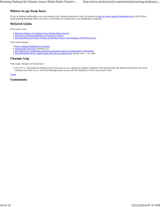 Where to go from here
If you’re feeling comfortable, you can continue your Hadoop experience with my tutorial on how to code a simple MapReduce job in the Python
programming language which can serve as the basis for writing your own MapReduce programs.
Related Links
From yours truly:
Running Hadoop On Ubuntu Linux (Single-Node Cluster)
Writing An Hadoop MapReduce Program In Python
Benchmarking and Stress Testing an Hadoop Cluster with TeraSort, TestDFSIO & Co.
From other people:
How to debug MapReduce programs
Hadoop API Overview (Hadoop 2.x)
Bug HDFS-107: DataNodes should be formatted when the NameNode is formatted
Bug MAPREDUCE-63: TaskTracker falls into an inﬁnite loop during reduce > copy step
Change Log
Only major changes are listed here.
2011-07-17: Renamed the Hadoop user from hadoop to hduser based on readers’ feedback. This should make the distinction between the local
Hadoop user (now hduser), the local Hadoop group (hadoop), and the Hadoop CLI tool (hadoop) more clear.
Tweet
Comments
Running Hadoop On Ubuntu Linux (Multi-Node Cluster) ... http://www.michael-noll.com/tutorials/running-hadoop-o...
10 of 12 12/12/2014 07:37 PM
 
