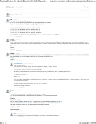 389 Comments Michael G. Noll Login
Sort by Best Share ⤤
Join the discussion…
• Reply •
ivan • 2 years ago
Thanks for your tutorial. Here I got a problem.
If I put only one .txt file into dfs, the MapReduce will be completed without any problems.
But when I put more than one file, the job seems pending with below info:
" 12/12/08 15:51:28 INFO mapred.JobClient: map 0% reduce 0%
12/12/08 15:51:42 INFO mapred.JobClient: map 50% reduce 0%
12/12/08 15:51:43 INFO mapred.JobClient: map 100% reduce 0%
12/12/08 15:51:51 INFO mapred.JobClient: map 100% reduce 16% "
In the same time, output in hadoop-hduser-tasktracker-xxx.log is " ... reduce > copy (1 of 2 at 0.13MB/s)"
43
• Reply •
Sundeep • 2 years ago
Hi Michael ,
I have followed the tutorial and created a cluster with two nodes. But when I try to run word count program. Its stopping near reduce phase. It does not proceed further. I
waited for 15-20 mins and the finally quit the job. I tried many times but there no change every time its getting stuck at reduce phase. Can you suggest me what I need to
do.
Regards
Sundeep
25
• Reply •
Shuvrow • 2 years ago
Thanks Michael for your nice tutorial about hadoop. I followed your tutorial to setup hadoop in 2 pc but when i try to run word count program, Although it mapped 100%, it
stop reducing after 16% or 19% completion. What can i do to complete this word count job?
Thanks
Shuvrow
16
• Reply •
Ильнур Ибатуллин • 2 months ago> Shuvrow
I have the same problem
And I got the errors: "Task Id: attempt_201409271618_0001_m_000000_0, Status : FAILED"
Then warnings: "mapred.JobClient: Error reading task output
http://hadoop.cab407:50060/tasklog?plaintext=true&attemtid=attempt_t_201409271618_0001_m_000000_0&filter=stdout"
OS: ubuntu 12.04-server LTS
hadoop 1.2.1
there were master node and 6 slave nodes(all these names were written on master node in /etc/hosts and in $HADOOP_HOME/conf/slaves . In slave nodes there
was only master's hostname.)
In master node some ports(50060, 50030, 50070, 22, 80) are openned
Where should I look for problems?
1
• Reply •
Sudheer • 2 years ago
hi
i followed the above procedure for running the multi node cluster in hadoop,
i run the jps command in master node it is showing only the following it is not showing the namenode
Jps
DataNode
SecondaryNameNode
after this again i reinstall the hadoop and now it is showing along with namenode after running the ./start-dfs.sh
when i run the mapreduce start-mapred.sh then i run the jps command then it is not showing the namenode
then again i reinstall the hadoop and then at this step it is not showing the datanode
can please help me
thanks for the help....
14
• Reply •
Felipe • a year ago> Sudheer
check your Datanode log, maybe you are facing java.io.IOException: Incompatible namespaceIDs
1
Favorite ★
Share ›
Share ›
Share ›
Share ›
Share ›
Share ›
Running Hadoop On Ubuntu Linux (Multi-Node Cluster) ... http://www.michael-noll.com/tutorials/running-hadoop-o...
11 of 12 12/12/2014 07:37 PM
 
