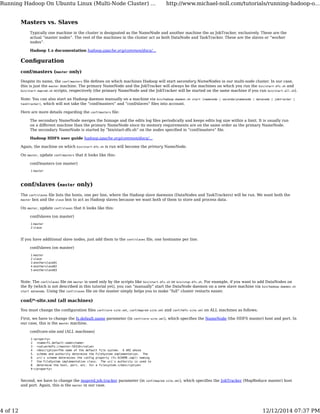 Masters vs. Slaves
Typically one machine in the cluster is designated as the NameNode and another machine the as JobTracker, exclusively. These are the
actual “master nodes”. The rest of the machines in the cluster act as both DataNode and TaskTracker. These are the slaves or “worker
nodes”.
Hadoop 1.x documentation hadoop.apache.org/common/docs/…
Conﬁguration
conf/masters (master only)
Despite its name, the conf/masters ﬁle deﬁnes on which machines Hadoop will start secondary NameNodes in our multi-node cluster. In our case,
this is just the master machine. The primary NameNode and the JobTracker will always be the machines on which you run the bin/start-dfs.sh and
bin/start-mapred.sh scripts, respectively (the primary NameNode and the JobTracker will be started on the same machine if you run bin/start-all.sh).
Note: You can also start an Hadoop daemon manually on a machine via bin/hadoop-daemon.sh start [namenode | secondarynamenode | datanode | jobtracker |
tasktracker], which will not take the “conf/masters“ and “conf/slaves“ ﬁles into account.
Here are more details regarding the conf/masters ﬁle:
The secondary NameNode merges the fsimage and the edits log ﬁles periodically and keeps edits log size within a limit. It is usually run
on a diﬀerent machine than the primary NameNode since its memory requirements are on the same order as the primary NameNode.
The secondary NameNode is started by “bin/start-dfs.sh“ on the nodes speciﬁed in “conf/masters“ ﬁle.
Hadoop HDFS user guide hadoop.apache.org/common/docs/…
Again, the machine on which bin/start-dfs.sh is run will become the primary NameNode.
On master, update conf/masters that it looks like this:
conf/masters (on master)
1 master
conf/slaves (master only)
The conf/slaves ﬁle lists the hosts, one per line, where the Hadoop slave daemons (DataNodes and TaskTrackers) will be run. We want both the
master box and the slave box to act as Hadoop slaves because we want both of them to store and process data.
On master, update conf/slaves that it looks like this:
conf/slaves (on master)
1
2
master
slave
If you have additional slave nodes, just add them to the conf/slaves ﬁle, one hostname per line.
conf/slaves (on master)
1
2
3
4
5
master
slave
anotherslave01
anotherslave02
anotherslave03
Note: The conf/slaves ﬁle on master is used only by the scripts like bin/start-dfs.sh or bin/stop-dfs.sh. For example, if you want to add DataNodes on
the ﬂy (which is not described in this tutorial yet), you can “manually” start the DataNode daemon on a new slave machine via bin/hadoop-daemon.sh
start datanode. Using the conf/slaves ﬁle on the master simply helps you to make “full” cluster restarts easier.
conf/*-site.xml (all machines)
You must change the conﬁguration ﬁles conf/core-site.xml, conf/mapred-site.xml and conf/hdfs-site.xml on ALL machines as follows.
First, we have to change the fs.default.name parameter (in conf/core-site.xml), which speciﬁes the NameNode (the HDFS master) host and port. In
our case, this is the master machine.
conf/core-site.xml (ALL machines)
1
2
3
4
5
6
7
8
9
<property>
<name>fs.default.name</name>
<value>hdfs://master:54310</value>
<description>The name of the default file system. A URI whose
scheme and authority determine the FileSystem implementation. The
uri's scheme determines the config property (fs.SCHEME.impl) naming
the FileSystem implementation class. The uri's authority is used to
determine the host, port, etc. for a filesystem.</description>
</property>
Second, we have to change the mapred.job.tracker parameter (in conf/mapred-site.xml), which speciﬁes the JobTracker (MapReduce master) host
and port. Again, this is the master in our case.
Running Hadoop On Ubuntu Linux (Multi-Node Cluster) ... http://www.michael-noll.com/tutorials/running-hadoop-o...
4 of 12 12/12/2014 07:37 PM
 