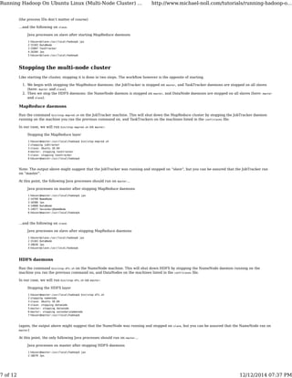 (the process IDs don’t matter of course)
…and the following on slave.
Java processes on slave after starting MapReduce daemons
1
2
3
4
5
hduser@slave:/usr/local/hadoop$ jps
15183 DataNode
15897 TaskTracker
16284 Jps
hduser@slave:/usr/local/hadoop$
Stopping the multi-node cluster
Like starting the cluster, stopping it is done in two steps. The workﬂow however is the opposite of starting.
We begin with stopping the MapReduce daemons: the JobTracker is stopped on master, and TaskTracker daemons are stopped on all slaves
(here: master and slave).
1.
Then we stop the HDFS daemons: the NameNode daemon is stopped on master, and DataNode daemons are stopped on all slaves (here: master
and slave).
2.
MapReduce daemons
Run the command bin/stop-mapred.sh on the JobTracker machine. This will shut down the MapReduce cluster by stopping the JobTracker daemon
running on the machine you ran the previous command on, and TaskTrackers on the machines listed in the conf/slaves ﬁle.
In our case, we will run bin/stop-mapred.sh on master:
Stopping the MapReduce layer
1
2
3
4
5
6
hduser@master:/usr/local/hadoop$ bin/stop-mapred.sh
stopping jobtracker
slave: Ubuntu 10.04
master: stopping tasktracker
slave: stopping tasktracker
hduser@master:/usr/local/hadoop$
Note: The output above might suggest that the JobTracker was running and stopped on “slave“, but you can be assured that the JobTracker ran
on “master“.
At this point, the following Java processes should run on master…
Java processes on master after stopping MapReduce daemons
1
2
3
4
5
6
hduser@master:/usr/local/hadoop$ jps
14799 NameNode
18386 Jps
14880 DataNode
14977 SecondaryNameNode
hduser@master:/usr/local/hadoop$
…and the following on slave.
Java processes on slave after stopping MapReduce daemons
1
2
3
4
hduser@slave:/usr/local/hadoop$ jps
15183 DataNode
18636 Jps
hduser@slave:/usr/local/hadoop$
HDFS daemons
Run the command bin/stop-dfs.sh on the NameNode machine. This will shut down HDFS by stopping the NameNode daemon running on the
machine you ran the previous command on, and DataNodes on the machines listed in the conf/slaves ﬁle.
In our case, we will run bin/stop-dfs.sh on master:
Stopping the HDFS layer
1
2
3
4
5
6
7
hduser@master:/usr/local/hadoop$ bin/stop-dfs.sh
stopping namenode
slave: Ubuntu 10.04
slave: stopping datanode
master: stopping datanode
master: stopping secondarynamenode
hduser@master:/usr/local/hadoop$
(again, the output above might suggest that the NameNode was running and stopped on slave, but you can be assured that the NameNode ran on
master)
At this point, the only following Java processes should run on master…
Java processes on master after stopping HDFS daemons
1
2
hduser@master:/usr/local/hadoop$ jps
18670 Jps
Running Hadoop On Ubuntu Linux (Multi-Node Cluster) ... http://www.michael-noll.com/tutorials/running-hadoop-o...
7 of 12 12/12/2014 07:37 PM
 