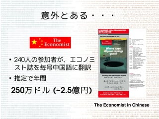 意外とある・・・



●
    240人の参加者が、エコノミ
    スト誌を毎号中国語に翻訳
●
    推定で年間
250万ドル  (~2.5億円)
                   The Economist in Chinese
 