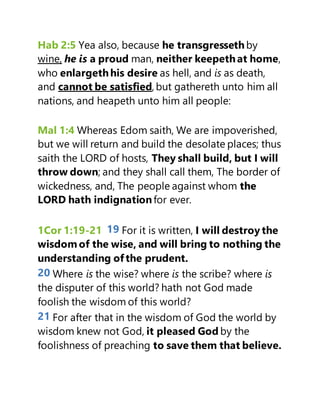Hab 2:5 Yea also, because he transgressethby
wine, he is a proud man, neither keepethat home,
who enlargethhis desire as hell, and is as death,
and cannot be satisfied, but gathereth unto him all
nations, and heapeth unto him all people:
Mal 1:4 Whereas Edom saith, We are impoverished,
but we will return and build the desolate places; thus
saith the LORD of hosts, They shall build, but I will
throw down; and they shall call them, The border of
wickedness, and, The people against whom the
LORD hath indignationfor ever.
1Cor 1:19-21 19 For it is written, I will destroy the
wisdom of the wise, and will bring to nothing the
understanding ofthe prudent.
20 Where is the wise? where is the scribe? where is
the disputer of this world? hath not God made
foolish the wisdom of this world?
21 For after that in the wisdom of God the world by
wisdom knew not God, it pleased God by the
foolishness of preaching to save them that believe.
 