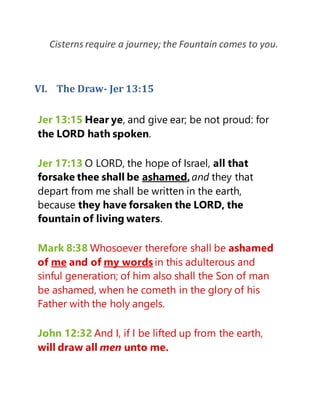Cisterns require a journey; the Fountain comes to you.
VI. The Draw- Jer 13:15
Jer 13:15 Hear ye, and give ear; be not proud: for
the LORD hath spoken.
Jer 17:13 O LORD, the hope of Israel, all that
forsake thee shall be ashamed,and they that
depart from me shall be written in the earth,
because they have forsaken the LORD, the
fountain of living waters.
Mark 8:38 Whosoever therefore shall be ashamed
of me and of my words in this adulterous and
sinful generation; of him also shall the Son of man
be ashamed, when he cometh in the glory of his
Father with the holy angels.
John 12:32 And I, if I be lifted up from the earth,
will draw all men unto me.
 