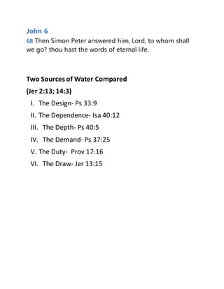 John 6
68 Then Simon Peter answered him, Lord, to whom shall
we go? thou hast the words of eternal life.
Two Sources of Water Compared
(Jer 2:13; 14:3)
I. The Design- Ps 33:9
II. The Dependence- Isa 40:12
III. The Depth- Ps 40:5
IV. The Demand- Ps 37:25
V. The Duty- Prov 17:16
VI. The Draw- Jer 13:15
 