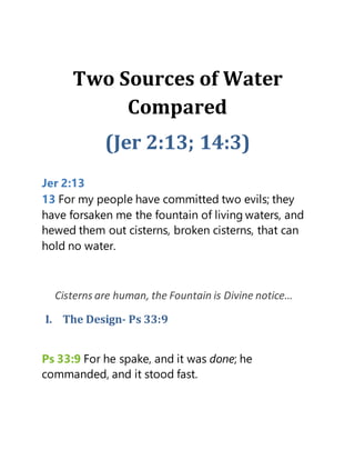 Two Sources of Water
Compared
(Jer 2:13; 14:3)
Jer 2:13
13 For my people have committed two evils; they
have forsaken me the fountain of living waters, and
hewed them out cisterns, broken cisterns, that can
hold no water.
Cisterns are human, the Fountain is Divine notice…
I. The Design- Ps 33:9
Ps 33:9 For he spake, and it was done; he
commanded, and it stood fast.
 
