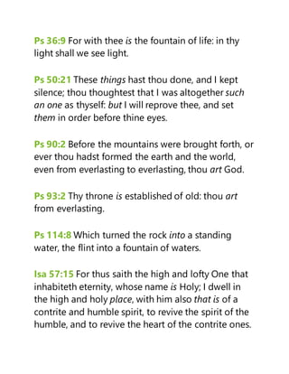 Ps 36:9 For with thee is the fountain of life: in thy
light shall we see light.
Ps 50:21 These things hast thou done, and I kept
silence; thou thoughtest that I was altogether such
an one as thyself: but I will reprove thee, and set
them in order before thine eyes.
Ps 90:2 Before the mountains were brought forth, or
ever thou hadst formed the earth and the world,
even from everlasting to everlasting, thou art God.
Ps 93:2 Thy throne is established of old: thou art
from everlasting.
Ps 114:8 Which turned the rock into a standing
water, the flint into a fountain of waters.
Isa 57:15 For thus saith the high and lofty One that
inhabiteth eternity, whose name is Holy; I dwell in
the high and holy place, with him also that is of a
contrite and humble spirit, to revive the spirit of the
humble, and to revive the heart of the contrite ones.
 